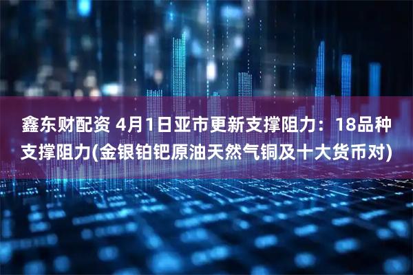鑫东财配资 4月1日亚市更新支撑阻力：18品种支撑阻力(金银铂钯原油天然气铜及十大货币对)