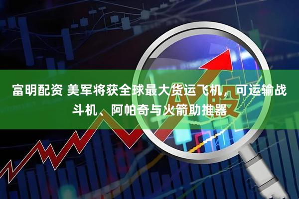 富明配资 美军将获全球最大货运飞机，可运输战斗机、阿帕奇与火箭助推器