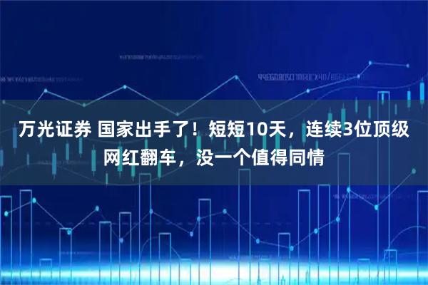 万光证券 国家出手了！短短10天，连续3位顶级网红翻车，没一个值得同情