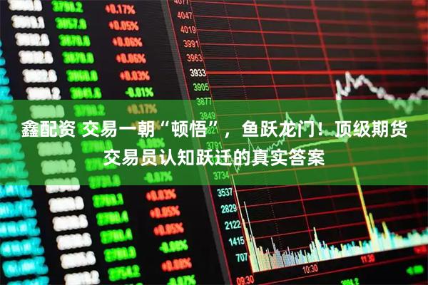 鑫配资 交易一朝“顿悟”，鱼跃龙门！顶级期货交易员认知跃迁的真实答案