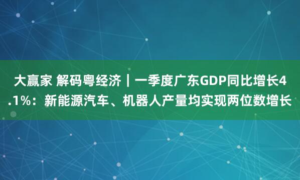 大赢家 解码粤经济｜一季度广东GDP同比增长4.1%：新能源汽车、机器人产量均实现两位数增长
